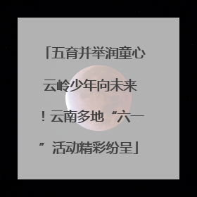 五育并举润童心 云岭少年向未来！云南多地“六一”活动精彩纷呈