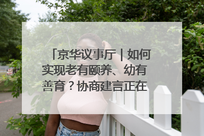 京华议事厅｜如何实现老有颐养、幼有善育？协商建言正在进行中……