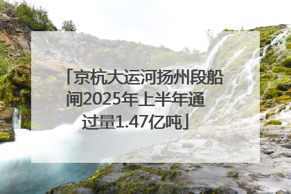 京杭大运河扬州段船闸2025年上半年通过量1.47亿吨