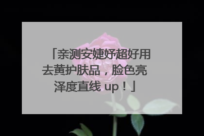 亲测安婕妤超好用去黄护肤品，脸色亮泽度直线 up！
