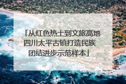 从红色热土到文旅高地 四川太平古镇打造民族团结进步示范样本