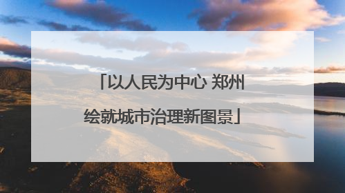 以人民为中心 郑州绘就城市治理新图景