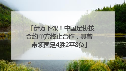 伊万下课！中国足协按合约单方终止合作，其曾带领国足4胜2平8负
