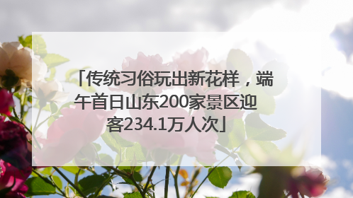 传统习俗玩出新花样，端午首日山东200家景区迎客234.1万人次