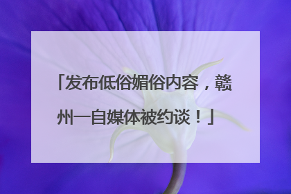 发布低俗媚俗内容，赣州一自媒体被约谈！
