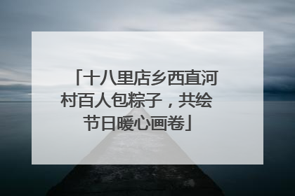 十八里店乡西直河村百人包粽子，共绘节日暖心画卷