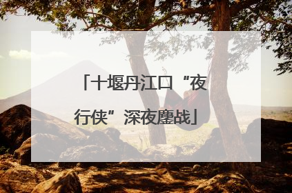 十堰丹江口“夜行侠”深夜鏖战