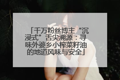 千万粉丝博主“沉浸式”舌尖溯源：寻味外婆乡小榨菜籽油的地道风味与安全
