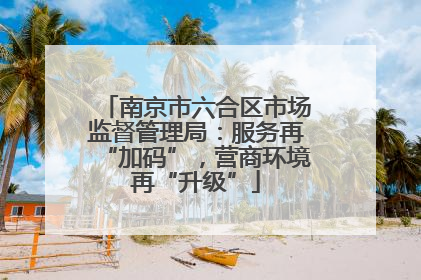南京市六合区市场监督管理局：服务再“加码”，营商环境再“升级”