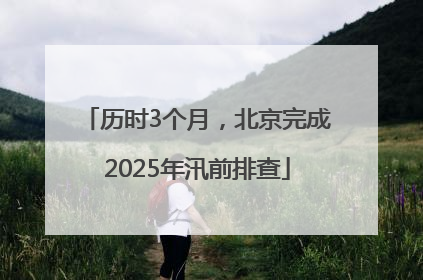 历时3个月，北京完成2025年汛前排查