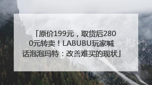 原价199元，取货后2800元转卖！LABUBU玩家喊话泡泡玛特：改善难买的现状