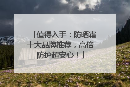 值得入手：防晒霜十大品牌推荐，高倍防护超安心！