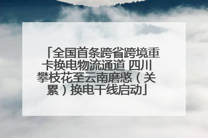 全国首条跨省跨境重卡换电物流通道 四川攀枝花至云南磨憨（关累）换电干线启动
