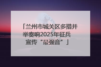 兰州市城关区多措并举奏响2025年征兵宣传“最强音”