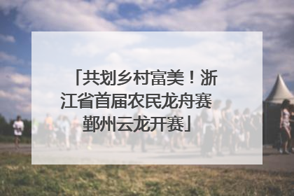 共划乡村富美！浙江省首届农民龙舟赛鄞州云龙开赛