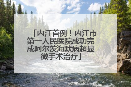 内江首例！内江市第一人民医院成功完成阿尔茨海默病超显微手术治疗