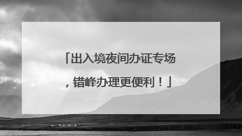 出入境夜间办证专场，错峰办理更便利！