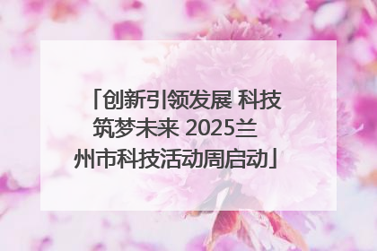 创新引领发展 科技筑梦未来 2025兰州市科技活动周启动