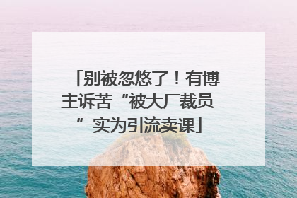 别被忽悠了！有博主诉苦“被大厂裁员”实为引流卖课