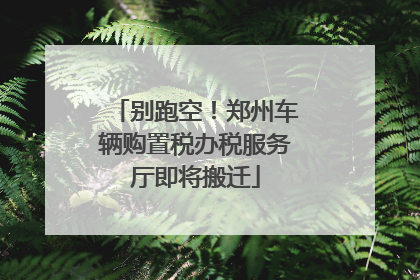 别跑空！郑州车辆购置税办税服务厅即将搬迁