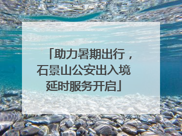 助力暑期出行，石景山公安出入境延时服务开启