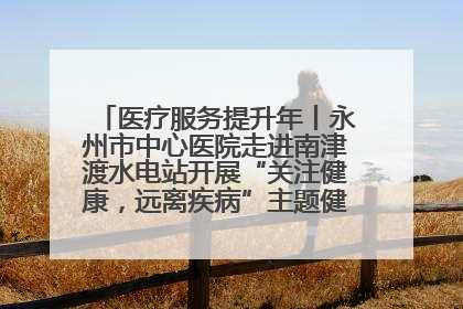 医疗服务提升年丨永州市中心医院走进南津渡水电站开展“关注健康，远离疾病”主题健康促进活动