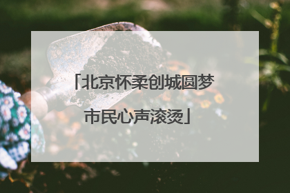 北京怀柔创城圆梦 市民心声滚烫