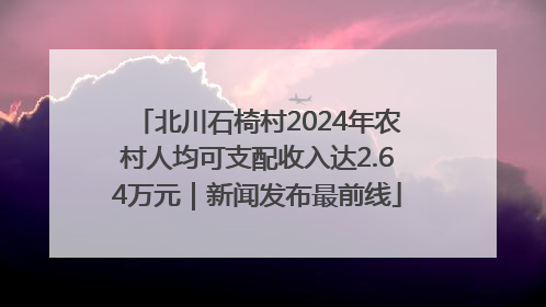 北川石椅村2024年农村人均可支配收入达2.64万元｜新闻发布最前线