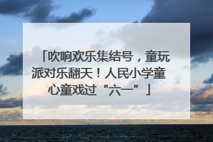 吹响欢乐集结号，童玩派对乐翻天！人民小学童心童戏过“六一”