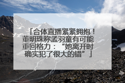 合体直播紧紧拥抱！董明珠称孟羽童有可能重回格力：“她离开时确实犯了很大的错”