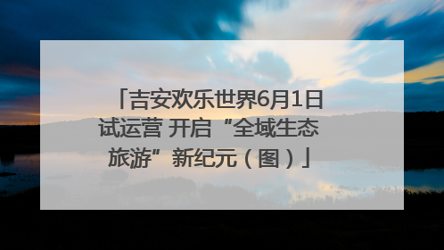 吉安欢乐世界6月1日试运营 开启“全域生态旅游”新纪元（图）