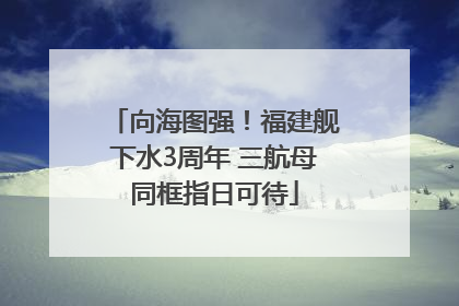 向海图强！福建舰下水3周年 三航母同框指日可待