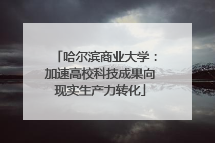 哈尔滨商业大学：加速高校科技成果向现实生产力转化