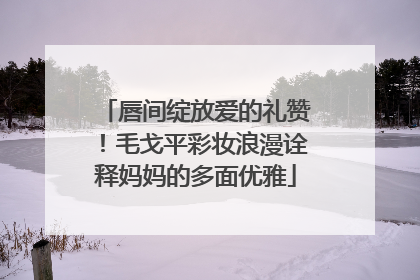 唇间绽放爱的礼赞！毛戈平彩妆浪漫诠释妈妈的多面优雅