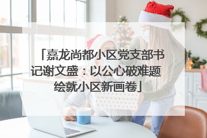 嘉龙尚都小区党支部书记谢文盛：以公心破难题 绘就小区新画卷