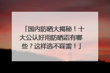 国内防晒大揭秘！十大公认好用防晒霜有哪些？这样选不踩雷！
