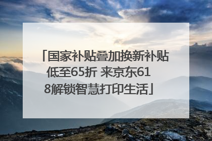 国家补贴叠加换新补贴低至65折 来京东618解锁智慧打印生活
