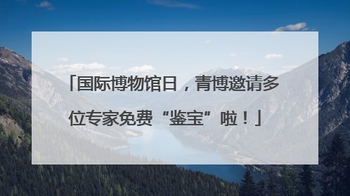 国际博物馆日，青博邀请多位专家免费“鉴宝”啦！