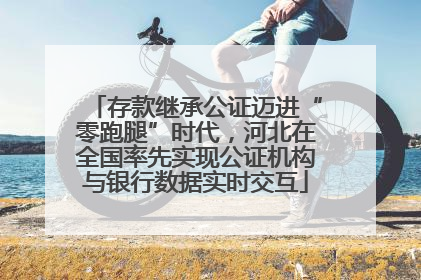 存款继承公证迈进“零跑腿”时代，河北在全国率先实现公证机构与银行数据实时交互