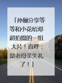 孙俪分享等等和小花给邓超拍摄的一组大片！直呼：是老母亲失礼了！