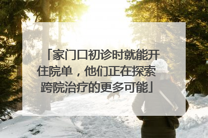 家门口初诊时就能开住院单，他们正在探索跨院治疗的更多可能