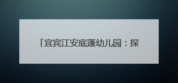 宜宾江安底蓬幼儿园：探秘小学，“幼”见成长