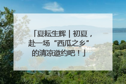 夏耘生辉｜初夏，赴一场“西瓜之乡”的清凉邀约吧！