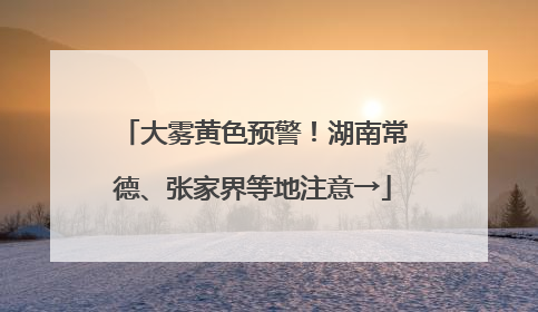 大雾黄色预警！湖南常德、张家界等地注意→