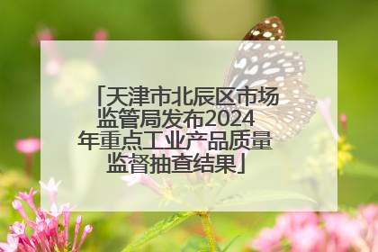 天津市北辰区市场监管局发布2024年重点工业产品质量监督抽查结果