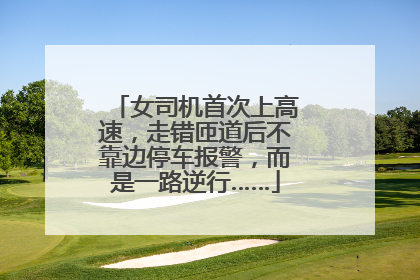 女司机首次上高速，走错匝道后不靠边停车报警，而是一路逆行……