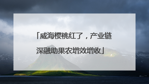 威海樱桃红了，产业链深融助果农增效增收