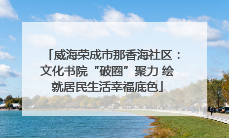 威海荣成市那香海社区：文化书院“破圈”聚力 绘就居民生活幸福底色