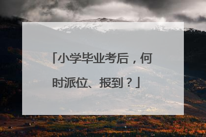 小学毕业考后，何时派位、报到？
