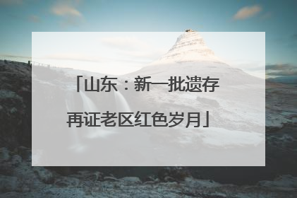 山东：新一批遗存再证老区红色岁月